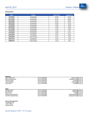 April 02, 2013                                                                   Greece / Utilities

Rating History

         Date                           Rating                     Share Price   Target Price
      18/10/2007                   Equalweight                       27.64          27.00
      02/01/2008                   Equalweight                       30.10          28.80
      04/04/2008                   Equalweight                       27.30          30.00
      29/05/2008                   Equalweight                       24.36          27.40
      01/09/2008                   Equalweight                       16.92          18.80
      29/09/2008                   Equalweight                       12.96          12.00
      02/12/2008                   Equalweight                       11.48          15.46
      19/03/2009                   Equalweight                       12.24           U/R
      01/04/2009                   Equalweight                       13.60          16.10
      20/06/2009                   Overweight                        14.57          18.00
      26/08/2009                  Under Review                       16.14           U/R
      08/03/2010                   Equalweight                       12.35          13.80
      29/06/2010                  Under Review                       12.40           U/R




Research
Manos Giakoumis                                  +30-210-6879322                         giakoumis@euroxx.gr
Maria Kanellopoulou                              +30-210-6879363                      kanellopoulou@euroxx.gr
Yiannis Sinapis                                  +30-210-6879353                             sinapis@euroxx.gr
Tolis Paschalis                                  +30-210-6879492                          paschalis@euroxx.gr
Fotis Zeritis                                    +30-210-6879486                              zeritis@euroxx.gr



Sales
George Polites                                   +30-210-6879520                            gpolites@euroxx.gr
Ilias Dimitros                                   +30-210-6879485                            dimitros@euroxx.gr
Danai Filioti                                    +30-210-6879482                                filioti@euroxx.gr
George Lymberopoulos                             +30-210-6879494                      lymberopoulos@euroxx.gr
Christina Papakastrisiou                         +30-210-6879480                      papakastrisiou@euroxx.gr



Euroxx Securities S.A
7 Paleologou Str.
15232, Athens
www.euroxx.gr



Euroxx Research / PPC – FY’12 results
 