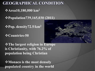 Area10,180,000 km2
Population739,165,030 (2011)
Pop. density72.5/km2
Countries-50
The largest religion in Europe
is Christianity, with 76.2% of
population being Christian
Monaco is the most densely
populated country in the world
 