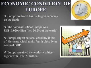  Europe continent has the largest economy
on the Earth
 The nominal GDP of Europe was
US$19.920trillion (i.e., 30.2% of the world)
 Europe largest national economy if that
of Germany which ranks fourth globally in
nominal GDP.
 Europe remained the worlds wealtiest
region with US$327 trillion
 