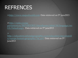 REFRENCES
http://www.mapsofworld.com. Data retrieved on 5th june2013
http://nuke.young-
parliament.eu/BEPARTOFIT/SocialIssues/tabid/56/language/en-
US/Default.aspx. Data retrieved on 5th june2013

http://education.nationalgeographic.co.in/education/encyclopedi
a/europe-human-geography/?ar_a=1. Data retrieved on 5th
june2013
 