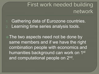 1. Gathering data of Eurozone countries.
2. Learning time series analysis tools.
The two aspects need not be done by
same members and if we have the right
combination people with economics and
humanities background can work on 1st
and computational people on 2nd.
 