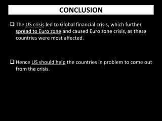 CONCLUSION
 The US crisis led to Global financial crisis, which further
spread to Euro zone and caused Euro zone crisis, as these
countries were most affected.
 Hence US should help the countries in problem to come out
from the crisis.
 