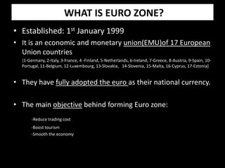 WHAT IS EURO ZONE?
• Established: 1st January 1999
• It is an economic and monetary union(EMU)of 17 European
Union countries
[1-Germany, 2-Italy, 3-France, 4 -Finland, 5-Netherlands, 6-Ireland, 7-Greece, 8-Austria, 9-Spain, 10-
Portugal, 11-Belgium, 12-Luxembourg, 13-Slovakia, 14-Slovenia, 15-Malta, 16-Cyprus, 17-Estonia]
• They have fully adopted the euro as their national currency.
• The main objective behind forming Euro zone:
-Reduce trading cost
-Boost tourism
-Smooth the economy
 
