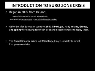 INTRODUCTION TO EURO ZONE CRISIS
• Began in 2009 from Ireland:
1990 to 2000-Ireland economy was Booming
(But relied on personal debt + overinflated housing market)
• Other Smaller European countries (PIIGS: Portugal, Italy, Ireland, Greece,
and Spain) were having too much debt and become unable to repay them.
• The Global financial crises in 2008 affected huge specially to small
European countries
 