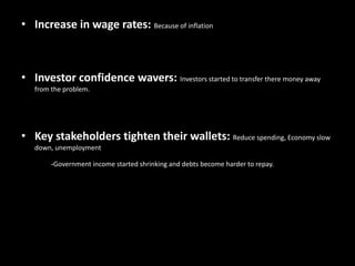 • Increase in wage rates: Because of inflation
• Investor confidence wavers: Investors started to transfer there money away
from the problem.
• Key stakeholders tighten their wallets: Reduce spending, Economy slow
down, unemployment
-Government income started shrinking and debts become harder to repay.
 
