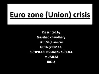Euro zone (Union) crisis
Presented by
Naushad chaudhary
PGDM-(Finance)
Batch-(2012-14)
KOHINOOR BUSINESS SCHOOL
MUMBAI
INDIA
 