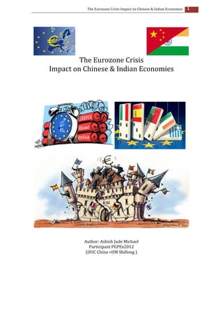 The	
  Eurozone	
  Crisis	
  Impact	
  on	
  Chinese	
  &	
  Indian	
  Economies	
                                                                                                                                                                           1	
  

                                                                                                                                                                                                                                                                                                                          	
  
	
  




                                                                         	
  	
  	
  	
  	
  	
  	
  	
  	
  	
  	
  	
  	
  	
  	
  	
  	
  	
  	
  	
  	
  	
  	
  	
  	
  	
  	
  	
  	
  	
  	
  	
  	
  	
  	
  	
  	
  	
  	
  	
  	
  	
  	
                                                                                                                                                                                                                                     	
  
                                                                                  The	
  Eurozone	
  Crisis	
  
                                                              Impact	
  on	
  Chinese	
  &	
  Indian	
  Economies	
  
	
  
	
  
	
  
	
  
	
  




                                                                                                                                                                                                                                                                                                                                                                                                                                                                               	
  
	
  




                                                                                                                                                                                                                                                                                                                                                                                                                                                                                           	
  
	
  
	
  
                                                                                                                                                                                                             Author:	
  Ashish	
  Jude	
  Michael	
  
                                                                                                                                                                                                               Participant	
  PGPEx2012	
  
                                                                                                                                                                                                             (OUC	
  China	
  +IIM	
  Shillong	
  )	
  
	
  
	
  
	
  
	
  
	
  
	
  
	
  
	
  
	
  	
  	
  	
  	
  	
  	
  	
  	
  	
  	
  	
  	
  	
  	
  	
  	
  	
  	
  	
  	
  	
  	
  	
  	
  	
  	
  	
  	
  	
  	
  	
  	
  	
  	
  	
  	
  	
  	
  	
  	
  	
  	
  	
  	
  	
  	
  	
  	
  	
  	
  	
  	
  	
  	
  	
  	
  	
  	
  	
  	
  	
  	
  	
  	
  	
  	
  	
  	
  	
  	
  	
  	
  	
  	
  	
  	
  	
  	
  	
  	
  	
  	
  	
  	
  	
  	
  	
  	
  	
  	
  	
  	
  	
  	
  	
  	
  	
  	
  	
  	
  	
  	
  	
  	
  	
  	
  	
  	
  	
  	
  	
  	
  	
  	
  
 