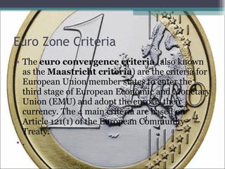Euro Zone Criteria The  euro convergence criteria  (also known as the  Maastricht criteria ) are the criteria for European Union member states to enter the third stage of European Economic and Monetary Union (EMU) and adopt the euro as their currency. The 4 main criteria are based on Article 121(1) of the European Community Treaty. . 