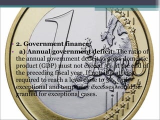 2. Government finance: a) Annual government deficit:  The ratio of the annual government deficit to gross domestic product (GDP) must not exceed 3% at the end of the preceding fiscal year. If not, it is at least required to reach a level close to 3%. Only exceptional and temporary excesses would be granted for exceptional cases.  