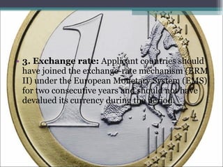 3. Exchange rate:  Applicant countries should have joined the exchange-rate mechanism (ERM II) under the European Monetary System (EMS) for two consecutive years and should not have devalued its currency during the period. 