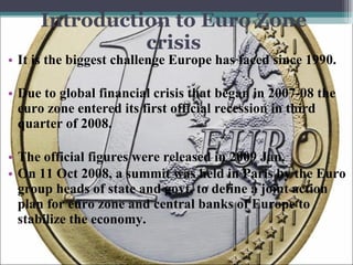 Introduction to Euro Zone crisis It is the biggest challenge Europe has faced since 1990. Due to global financial crisis that began in 2007-08 the euro zone entered its first official recession in third quarter of 2008.  The official figures were released in 2009 Jan. On 11 Oct 2008, a summit was held in Paris by the Euro group heads of state and govt, to define a joint action plan for euro zone and central banks of Europe to stabilize the economy. 