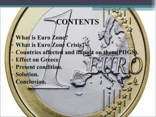 CONTENTS What is Euro Zone? What is Euro Zone Crisis? Countries affected and impact on them(PIIGS). Effect on Greece. Present condition. Solution. Conclusion. 