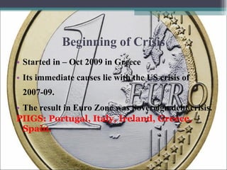 Beginning of Crisis Started in – Oct 2009 in Greece Its immediate causes lie with the US crisis of 2007-09. The result in Euro Zone was Sovereign debt crisis. PIIGS: Portugal, Italy, Ireland, Greece, Spain. 