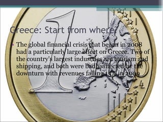 Greece: Start from where? The global financial crisis that began in 2008 had a particularly large effect on Greece. Two of the country's largest industries are tourism and shipping, and both were badly affected by the downturn with revenues falling 15% in 2009 