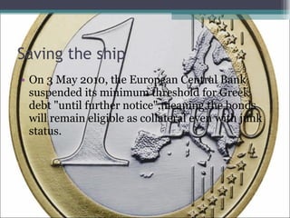 Saving the ship On 3 May 2010, the European Central Bank suspended its minimum threshold for Greek debt "until further notice",meaning the bonds will remain eligible as collateral even with junk status.  