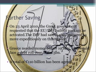Further Saving On 23 April 2010, the Greek government requested that the EU/IMF bailout package be activated.The IMF had said it was "prepared to move expeditiously on this request". Greece needed money before 19 May, or it would face a debt roll over of $11.3bn. A total of €110 billion has been agreed 