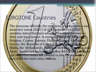 EUROZONE Countries <ul><li>The eurozone officially the euro area,is an economic and monetary union (EMU) of 17 European Un...