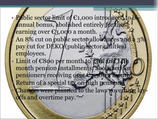 Public sector limit of €1,000 introduced to bi-annual bonus, abolished entirely for those earning over €3,000 a month. An 8% cut on public sector allowances and a 3% pay cut for DEKO (public sector utilities) employees. Limit of €800 per month to 13th and 14th month pension installments; abolished for pensioners receiving over €2,500 a month. Return of a special tax on high pensions. Changes were planned to the laws governing lay-offs and overtime pay. 