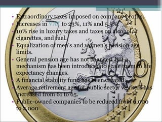 Extraordinary taxes imposed on company profits. Increases in  VAT  to 23%, 11% and 5.5%. 10% rise in luxury taxes and taxes on alcohol, cigarettes, and fuel. Equalization of men's and women's pension age limits. General pension age has not changed, but a mechanism has been introduced to scale them to life expectancy changes. A financial stability fund has been created. Average retirement age for public sector workers has increased from 61 to 65. [51] Public-owned companies to be reduced from 6,000 to 2,000 