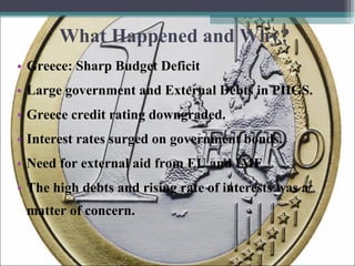 What Happened and Why? Greece: Sharp Budget Deficit  Large government and External Debts in PIIGS. Greece credit rating downgraded. Interest rates surged on government bonds. Need for external aid from EU and IMF  The high debts and rising rate of interests was a matter of concern. 