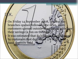 U.K. On Friday 14 September 2008, the first day branches opened following the news, many customers queued outside branches to withdraw their savings (a run on the bank). It was estimated that £1 billion was withdrawn by customers that day, about 5% of the total bank deposits held 
