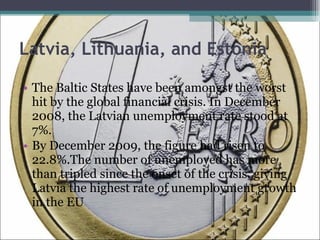 Latvia, Lithuania, and Estonia The Baltic States have been amongst the worst hit by the global financial crisis. In December 2008, the Latvian unemployment rate stood at 7%. By December 2009, the figure had risen to 22.8%.The number of unemployed has more than tripled since the onset of the crisis, giving Latvia the highest rate of unemployment growth in the EU 