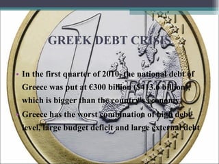 GREEK DEBT CRISIS In the first quarter of 2010, the national debt of Greece was put at €300 billion ($413.6 billion), which is bigger than the country's economy . Greece has the worst combination of high debt level, large budget deficit and large external debt  