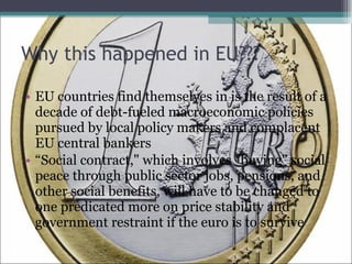 Why this happened in EU??? EU countries find themselves in is the result of a decade of debt-fueled macroeconomic policies pursued by local policy makers and complacent EU central bankers “ Social contract," which involves "buying" social peace through public sector jobs, pensions, and other social benefits, will have to be changed to one predicated more on price stability and government restraint if the euro is to survive 