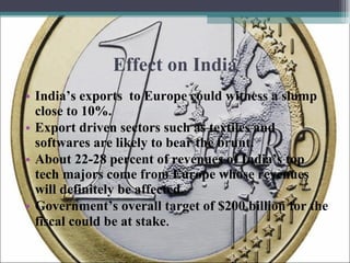 Effect on India India’s exports  to Europe could witness a slump close to 10%. Export driven sectors such as textiles and softwares are likely to bear the brunt. About 22-28 percent of revenues of India’s top tech majors come from Europe whose revenues will definitely be affected. Government’s overall target of $200 billion for the fiscal could be at stake . 