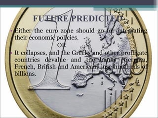 FUTURE PREDICTED Either the euro zone should go for integrating their economic policies.  OR It collapses, and the Greeks and other profligate countries devalue and the banks (German, French, British and American) lose hundreds of billions. ,  