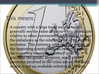 This means: A country with a large trade surplus would generally see the value of its currency appreciate relative to other currencies, which would reduce the imbalance as the relative price of its exports increases. This currency appreciation occurs as the importing country sells its currency to buy the exporting country's currency used to purchase the goods. However, many of the countries involved in the crisis are on the Euro, so this is not an available solution at present.  