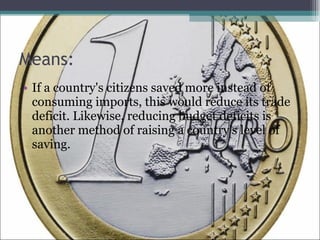 Means: If a country's citizens saved more instead of consuming imports, this would reduce its trade deficit. Likewise, reducing budget deficits is another method of raising a country's level of saving.  