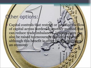 Other options: Capital controls that restrict or penalize the flow of capital across borders is another method that can reduce trade imbalances. Interest rates can also be raised to encourage domestic saving, although this benefit is offset by slowing down an economy  