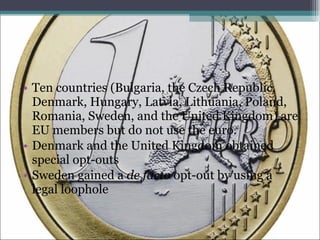 Ten countries (Bulgaria, the Czech Republic, Denmark, Hungary, Latvia, Lithuania, Poland, Romania, Sweden, and the United Kingdom) are EU members but do not use the euro. Denmark and the United Kingdom obtained special opt-outs Sweden gained a  de facto  opt-out by using a legal loophole 