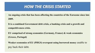  An ongoing crisis that has been affecting the countries of the Eurozone since late
2009.
 It is a combined Government debt crisis, a banking crisis and a growth and
competitiveness crisis.
 EU comprised of strong economies (Germany, France) & weak economies
(Greece, Portugal)
 Weaker economies of EU (PIIGS) overspent using borrowed money unable to
pay back their debt.
 