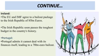 CONTINUE…
•The EU and IMF agree to a bailout package
to the Irish Republic of 85bn Euros.
•The Irish Republic soon passes the toughest
budget in the country's history.
•Portugal admits it cannot deal with its
finances itself, leading to a 78bn-euro bailout.
 