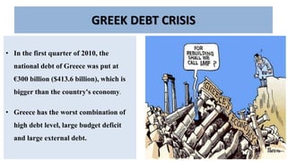 GREEK DEBT CRISIS
• In the first quarter of 2010, the
national debt of Greece was put at
€300 billion ($413.6 billion), which is
bigger than the country's economy.
• Greece has the worst combination of
high debt level, large budget deficit
and large external debt.
 