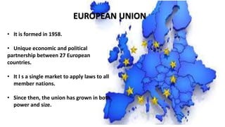 EUROPEAN UNION
• It is formed in 1958.
• Unique economic and political
partnership between 27 European
countries.
• It I s a single market to apply laws to all
member nations.
• Since then, the union has grown in both
power and size.
 