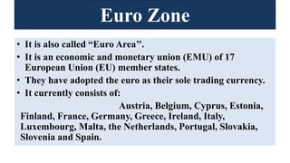 Euro Zone
• It is also called “Euro Area’’.
• It is an economic and monetary union (EMU) of 17
European Union (EU) member states.
• They have adopted the euro as their sole trading currency.
• It currently consists of:
Austria, Belgium, Cyprus, Estonia,
Finland, France, Germany, Greece, Ireland, Italy,
Luxembourg, Malta, the Netherlands, Portugal, Slovakia,
Slovenia and Spain.
 