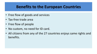 Benefits to the European Countries
• Free flow of goods and services
• Tax-free trade area
• Free flow of people
• No custom, no need for ID card.
• All citizens from any of the 27 countries enjoys same rights and
benefits.
 
