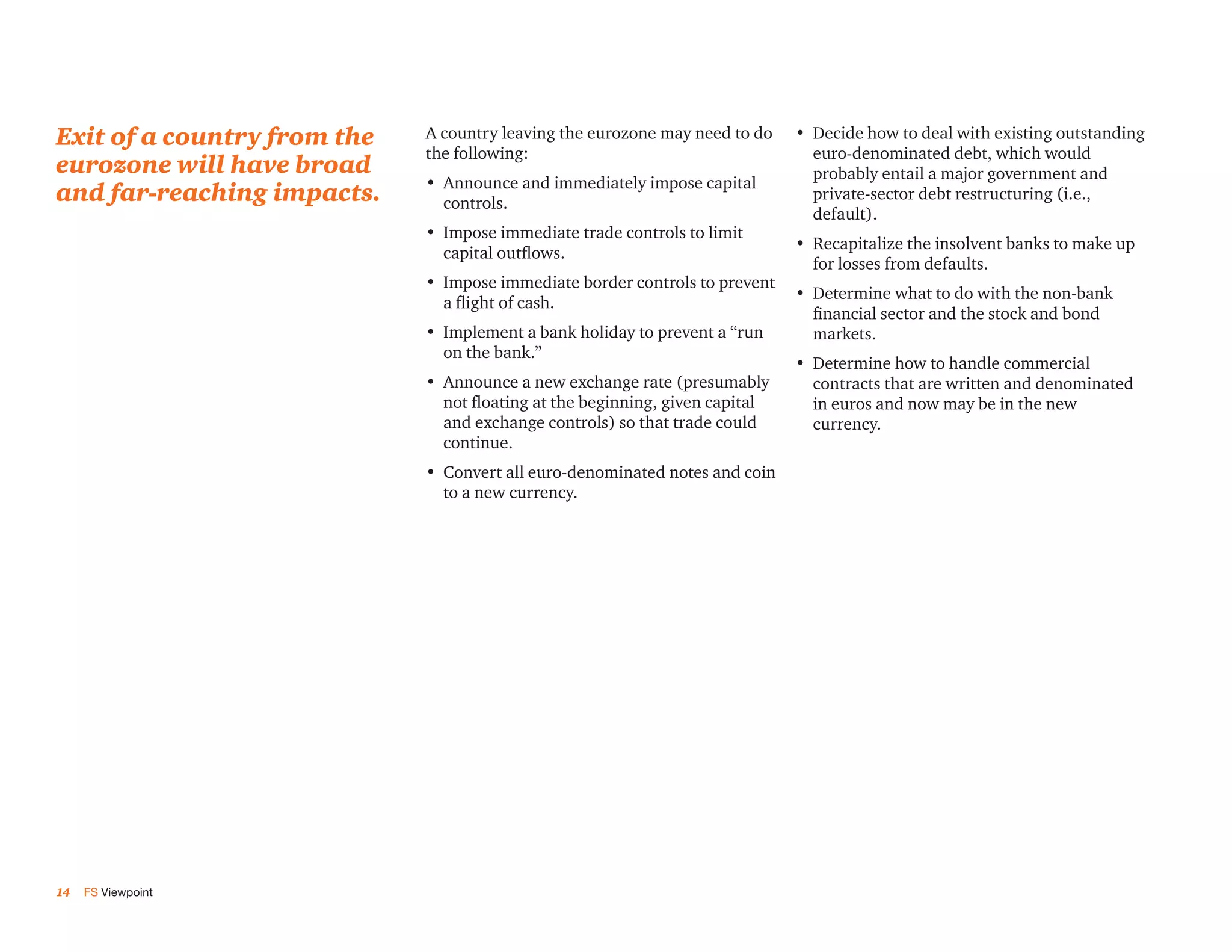 Exit of a country from the   A country leaving the eurozone may need to do     •	 Decide how to deal with existing outstanding
                             the following:                                       euro-denominated debt, which would
eurozone will have broad                                                          probably entail a major government and
                             •	 Announce and immediately impose capital
and far-reaching impacts.       controls.
                                                                                  private-sector debt restructuring (i.e.,
                                                                                  default).
                             •	 Impose immediate trade controls to limit
                                                                               •	 Recapitalize the insolvent banks to make up
                                capital outflows.
                                                                                  for losses from defaults.
                             •	 Impose immediate border controls to prevent
                                                                               •	 Determine what to do with the non-bank
                                a flight of cash.
                                                                                  financial sector and the stock and bond
                             •	 Implement a bank holiday to prevent a “run        markets.
                                on the bank.”
                                                                               •	 Determine how to handle commercial
                             •	 Announce a new exchange rate (presumably          contracts that are written and denominated
                                not floating at the beginning, given capital      in euros and now may be in the new
                                and exchange controls) so that trade could        currency.
                                continue.
                             •	 Convert all euro-denominated notes and coin
                                to a new currency.




14   FS Viewpoint
 