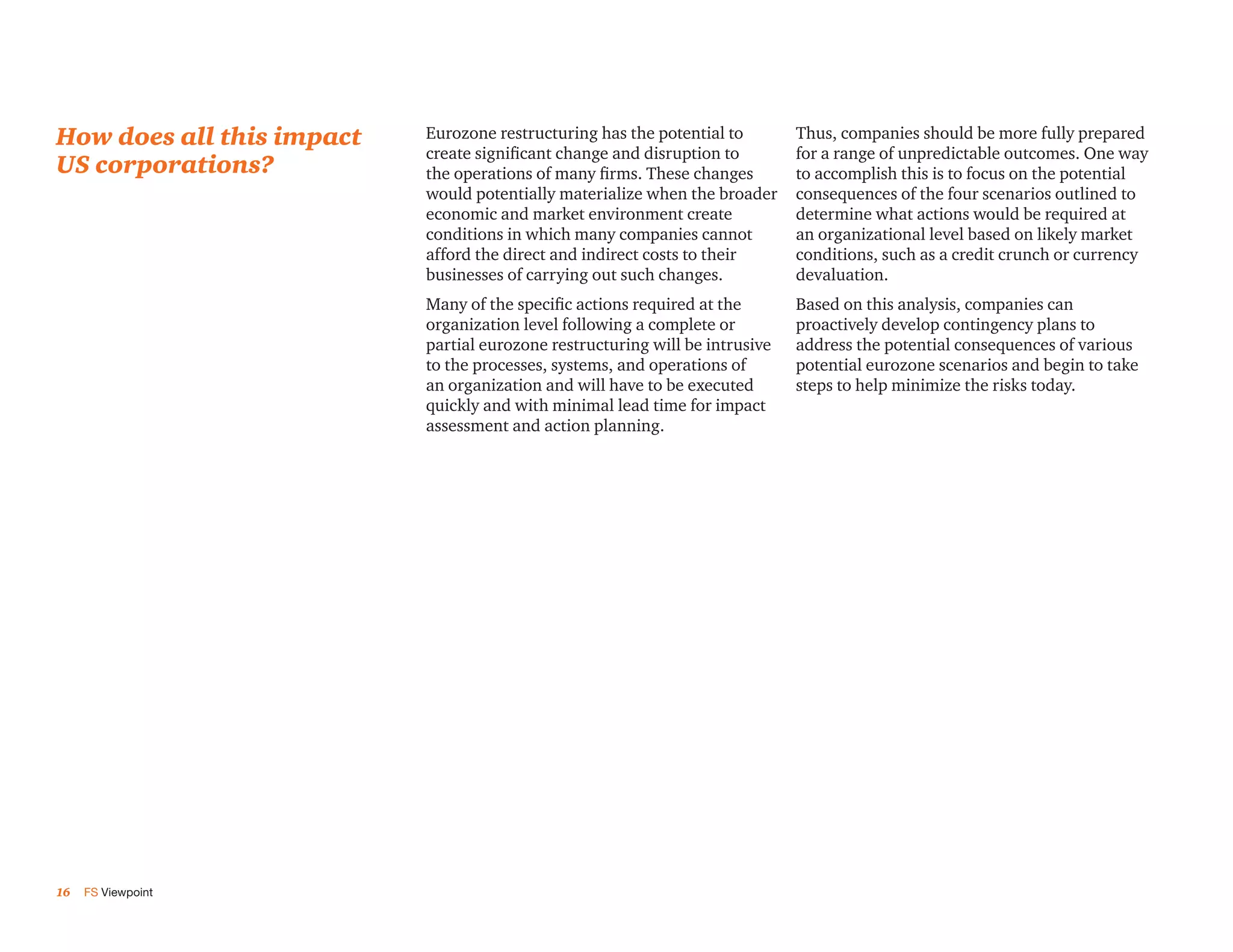 How does all this impact   Eurozone restructuring has the potential to        Thus, companies should be more fully prepared
                           create significant change and disruption to        for a range of unpredictable outcomes. One way
US corporations?           the operations of many firms. These changes        to accomplish this is to focus on the potential
                           would potentially materialize when the broader     consequences of the four scenarios outlined to
                           economic and market environment create             determine what actions would be required at
                           conditions in which many companies cannot          an organizational level based on likely market
                           afford the direct and indirect costs to their      conditions, such as a credit crunch or currency
                           businesses of carrying out such changes.           devaluation.
                           Many of the specific actions required at the       Based on this analysis, companies can
                           organization level following a complete or         proactively develop contingency plans to
                           partial eurozone restructuring will be intrusive   address the potential consequences of various
                           to the processes, systems, and operations of       potential eurozone scenarios and begin to take
                           an organization and will have to be executed       steps to help minimize the risks today.
                           quickly and with minimal lead time for impact
                           assessment and action planning.




16   FS Viewpoint
 