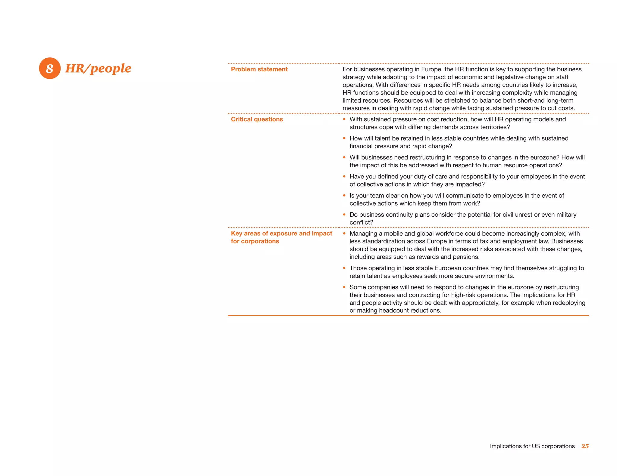 8. 	 HR/people
8                Problem statement                  For businesses operating in Europe, the HR function is key to supporting the business
                                                    strategy while adapting to the impact of economic and legislative change on staff
                                                    operations. With differences in specific HR needs among countries likely to increase,
                                                    HR functions should be equipped to deal with increasing complexity while managing
                                                    limited resources. Resources will be stretched to balance both short-and long-term
                                                    measures in dealing with rapid change while facing sustained pressure to cut costs.
                 Critical questions                 •	 With sustained pressure on cost reduction, how will HR operating models and
                                                       structures cope with differing demands across territories?
                                                    •	 How will talent be retained in less stable countries while dealing with sustained
                                                       financial pressure and rapid change?
                                                    •	 Will businesses need restructuring in response to changes in the eurozone? How will
                                                       the impact of this be addressed with respect to human resource operations?
                                                    •	 Have you defined your duty of care and responsibility to your employees in the event
                                                       of collective actions in which they are impacted?
                                                    •	 Is your team clear on how you will communicate to employees in the event of
                                                       collective actions which keep them from work?
                                                    •	 Do business continuity plans consider the potential for civil unrest or even military
                                                       conflict?
                 Key areas of exposure and impact   •	 Managing a mobile and global workforce could become increasingly complex, with
                 for corporations                      less standardization across Europe in terms of tax and employment law. Businesses
                                                       should be equipped to deal with the increased risks associated with these changes,
                                                       including areas such as rewards and pensions.
                                                    •	 Those operating in less stable European countries may find themselves struggling to
                                                       retain talent as employees seek more secure environments.
                                                    •	 Some companies will need to respond to changes in the eurozone by restructuring
                                                       their businesses and contracting for high-risk operations. The implications for HR
                                                       and people activity should be dealt with appropriately, for example when redeploying
                                                       or making headcount reductions.




                                                                                                           Implications for US corporations    25
 