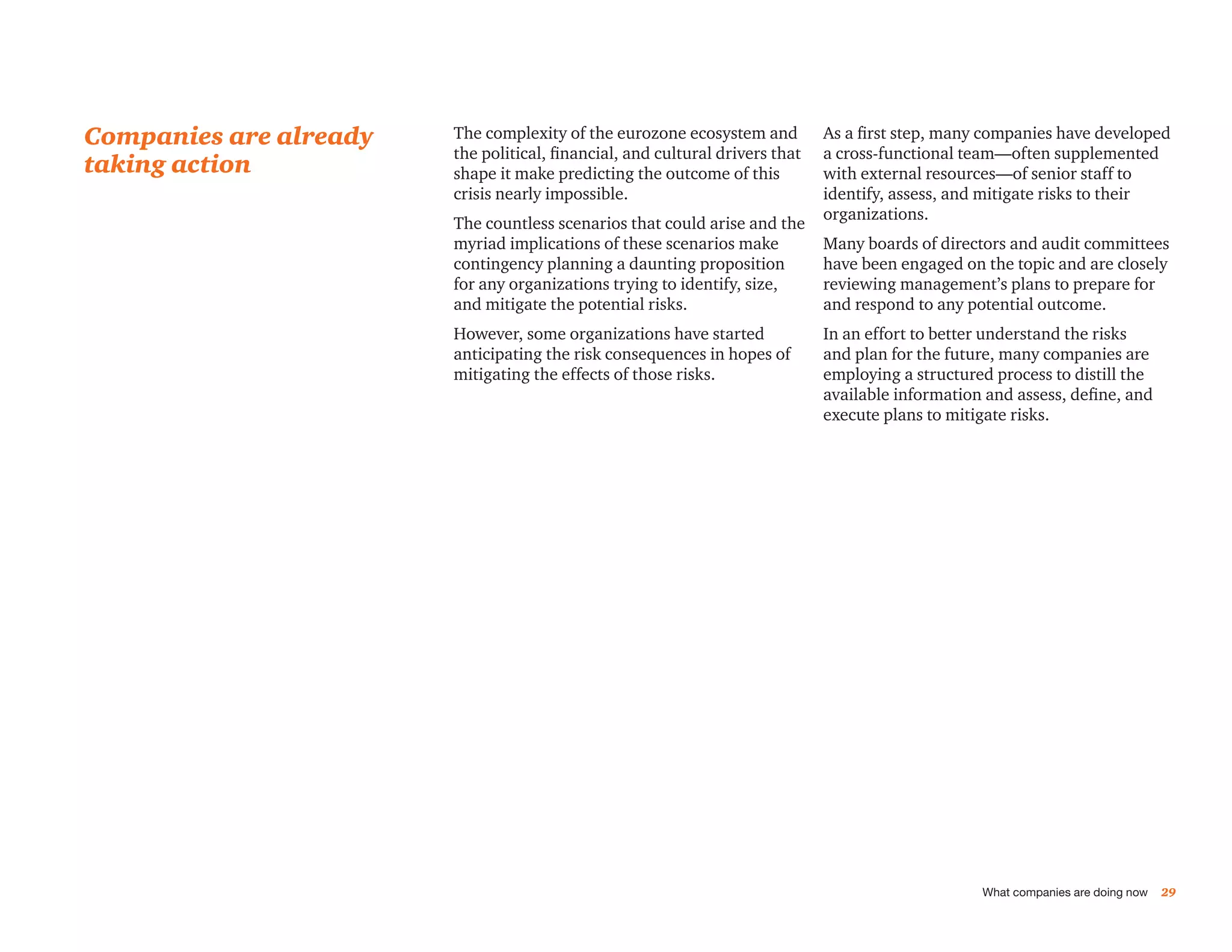 Companies are already   The complexity of the eurozone ecosystem and          As a first step, many companies have developed
                        the political, financial, and cultural drivers that   a cross-functional team—often supplemented
taking action           shape it make predicting the outcome of this          with external resources—of senior staff to
                        crisis nearly impossible.                             identify, assess, and mitigate risks to their
                                                                              organizations.
                        The countless scenarios that could arise and the
                        myriad implications of these scenarios make           Many boards of directors and audit committees
                        contingency planning a daunting proposition           have been engaged on the topic and are closely
                        for any organizations trying to identify, size,       reviewing management’s plans to prepare for
                        and mitigate the potential risks.                     and respond to any potential outcome.
                        However, some organizations have started              In an effort to better understand the risks
                        anticipating the risk consequences in hopes of        and plan for the future, many companies are
                        mitigating the effects of those risks.                employing a structured process to distill the
                                                                              available information and assess, define, and
                                                                              execute plans to mitigate risks.




                                                                                                   What companies are doing now   29
 