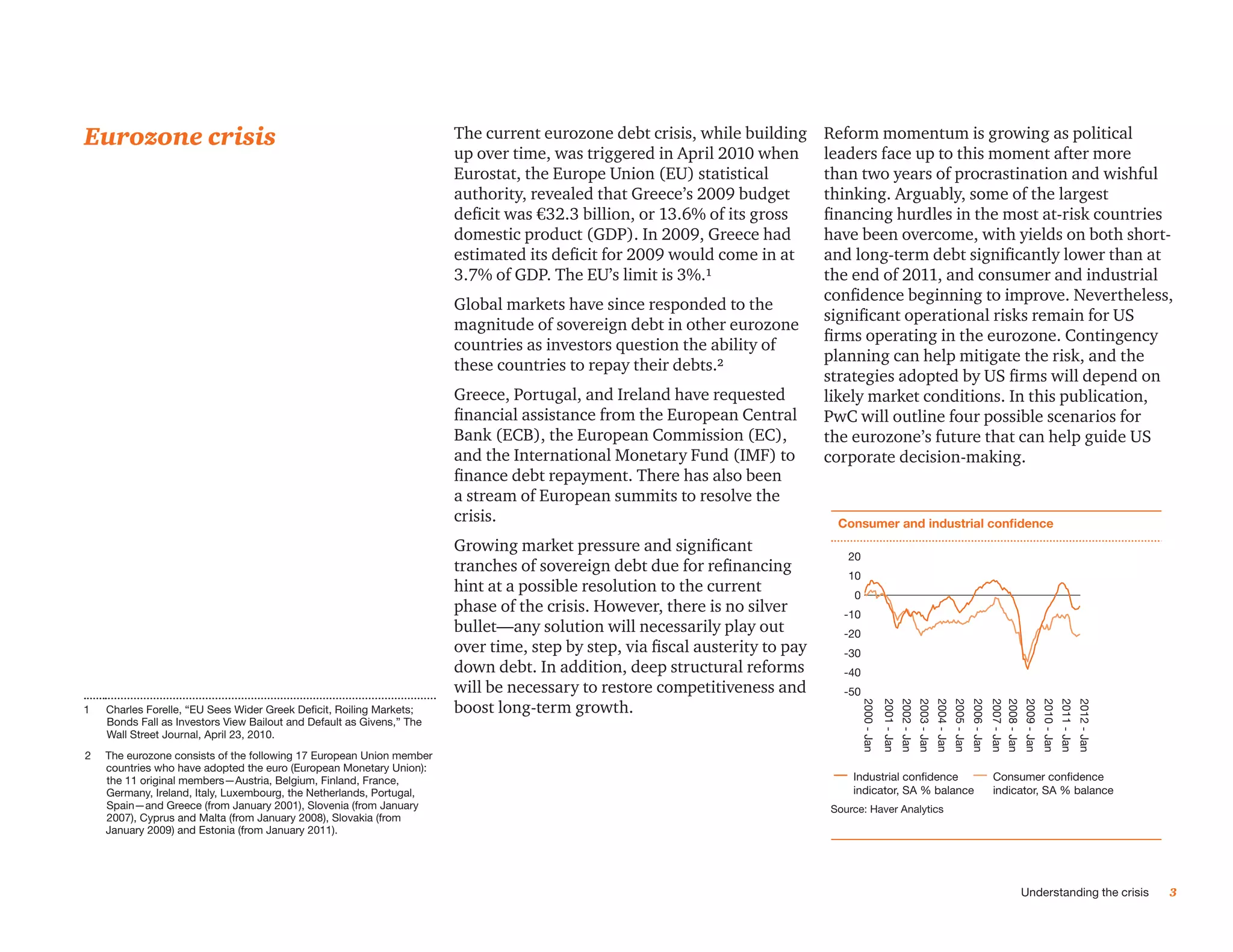 Eurozone crisis                                                        The current eurozone debt crisis, while building       Reform momentum is growing as political
                                                                       up over time, was triggered in April 2010 when         leaders face up to this moment after more
                                                                       Eurostat, the Europe Union (EU) statistical            than two years of procrastination and wishful
                                                                       authority, revealed that Greece’s 2009 budget          thinking. Arguably, some of the largest
                                                                       deficit was €32.3 billion, or 13.6% of its gross       financing hurdles in the most at-risk countries
                                                                       domestic product (GDP). In 2009, Greece had            have been overcome, with yields on both short-
                                                                       estimated its deficit for 2009 would come in at        and long-term debt significantly lower than at
                                                                       3.7% of GDP. The EU’s limit is 3%.¹                    the end of 2011, and consumer and industrial
                                                                                                                              confidence beginning to improve. Nevertheless,
                                                                       Global markets have since responded to the
                                                                                                                              significant operational risks remain for US
                                                                       magnitude of sovereign debt in other eurozone
                                                                                                                              firms operating in the eurozone. Contingency
                                                                       countries as investors question the ability of
                                                                                                                              planning can help mitigate the risk, and the
                                                                       these countries to repay their debts.²
                                                                                                                              strategies adopted by US firms will depend on
                                                                       Greece, Portugal, and Ireland have requested           likely market conditions. In this publication,
                                                                       financial assistance from the European Central         PwC will outline four possible scenarios for
                                                                       Bank (ECB), the European Commission (EC),              the eurozone’s future that can help guide US
                                                                       and the International Monetary Fund (IMF) to           corporate decision-making.
                                                                       finance debt repayment. There has also been
                                                                       a stream of European summits to resolve the
                                                                       crisis.                                                 Consumer and industrial confidence
                                                                                                                              Consumer and Industrial Confidence
                                                                       Growing market pressure and significant
                                                                                                                                 20
                                                                       tranches of sovereign debt due for refinancing            10
                                                                       hint at a possible resolution to the current               0
                                                                       phase of the crisis. However, there is no silver         -10
                                                                       bullet—any solution will necessarily play out            -20
                                                                       over time, step by step, via fiscal austerity to pay     -30
                                                                       down debt. In addition, deep structural reforms          -40
                                                                       will be necessary to restore competitiveness and         -50
                                                                       boost long-term growth.




                                                                                                                                      2000 - Jan
                                                                                                                                                   2001 - Jan
                                                                                                                                                                2002 - Jan
                                                                                                                                                                             2003 - Jan
                                                                                                                                                                                          2004 - Jan
                                                                                                                                                                                                       2005 - Jan
                                                                                                                                                                                                                    2006 - Jan
                                                                                                                                                                                                                                 2007 - Jan
                                                                                                                                                                                                                                 2008 - Jan
                                                                                                                                                                                                                                              2009 - Jan
                                                                                                                                                                                                                                                           2010 - Jan
                                                                                                                                                                                                                                                                        2011 - Jan
                                                                                                                                                                                                                                                                                     2012 - Jan
1     harles Forelle, “EU Sees Wider Greek Deficit, Roiling Markets;
    C
    Bonds Fall as Investors View Bailout and Default as Givens,” The
    Wall Street Journal, April 23, 2010.
2   The eurozone consists of the following 17 European Union member
    countries who have adopted the euro (European Monetary Union):
    the 11 original members—Austria, Belgium, Finland, France,                                                                    Industrial confidence                                                                          Consumer confidence
    Germany, Ireland, Italy, Luxembourg, the Netherlands, Portugal,                                                               indicator, SA % balance                                                                        indicator, SA % balance
    Spain—and Greece (from January 2001), Slovenia (from January                                                              Source: Haver Analytics
    2007), Cyprus and Malta (from January 2008), Slovakia (from
    January 2009) and Estonia (from January 2011).




                                                                                                                                                                                                                                              Understanding the crisis                            3
 