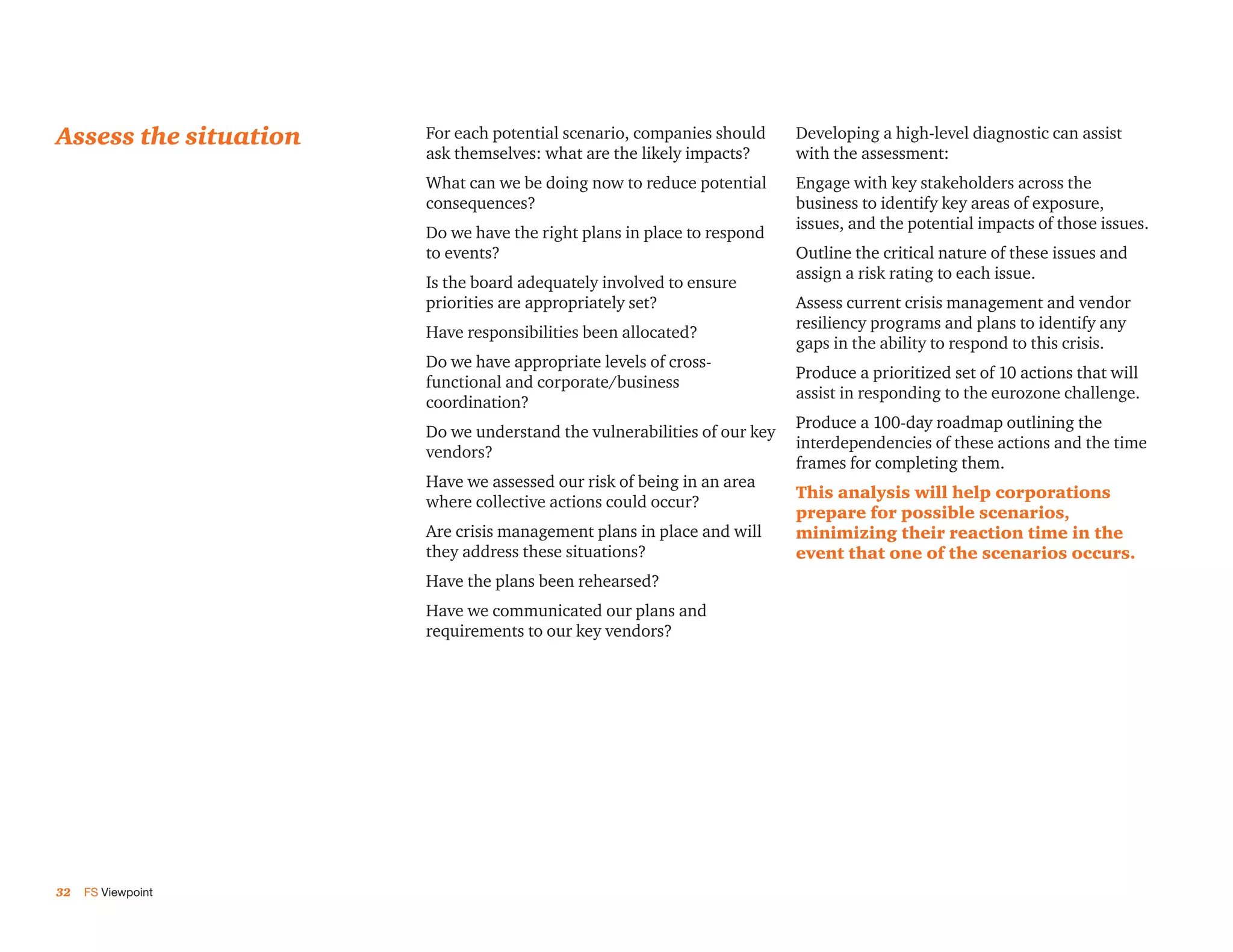 Assess the situation   For each potential scenario, companies should     Developing a high-level diagnostic can assist
                       ask themselves: what are the likely impacts?      with the assessment:
                       What can we be doing now to reduce potential      Engage with key stakeholders across the
                       consequences?                                     business to identify key areas of exposure,
                                                                         issues, and the potential impacts of those issues.
                       Do we have the right plans in place to respond
                       to events?                                        Outline the critical nature of these issues and
                                                                         assign a risk rating to each issue.
                       Is the board adequately involved to ensure
                       priorities are appropriately set?                 Assess current crisis management and vendor
                                                                         resiliency programs and plans to identify any
                       Have responsibilities been allocated?
                                                                         gaps in the ability to respond to this crisis.
                       Do we have appropriate levels of cross-
                                                                         Produce a prioritized set of 10 actions that will
                       functional and corporate/business
                                                                         assist in responding to the eurozone challenge.
                       coordination?
                                                                         Produce a 100-day roadmap outlining the
                       Do we understand the vulnerabilities of our key
                                                                         interdependencies of these actions and the time
                       vendors?
                                                                         frames for completing them.
                       Have we assessed our risk of being in an area
                                                                         This analysis will help corporations
                       where collective actions could occur?
                                                                         prepare for possible scenarios,
                       Are crisis management plans in place and will     minimizing their reaction time in the
                       they address these situations?                    event that one of the scenarios occurs.
                       Have the plans been rehearsed?
                       Have we communicated our plans and
                       requirements to our key vendors?




32   FS Viewpoint
 