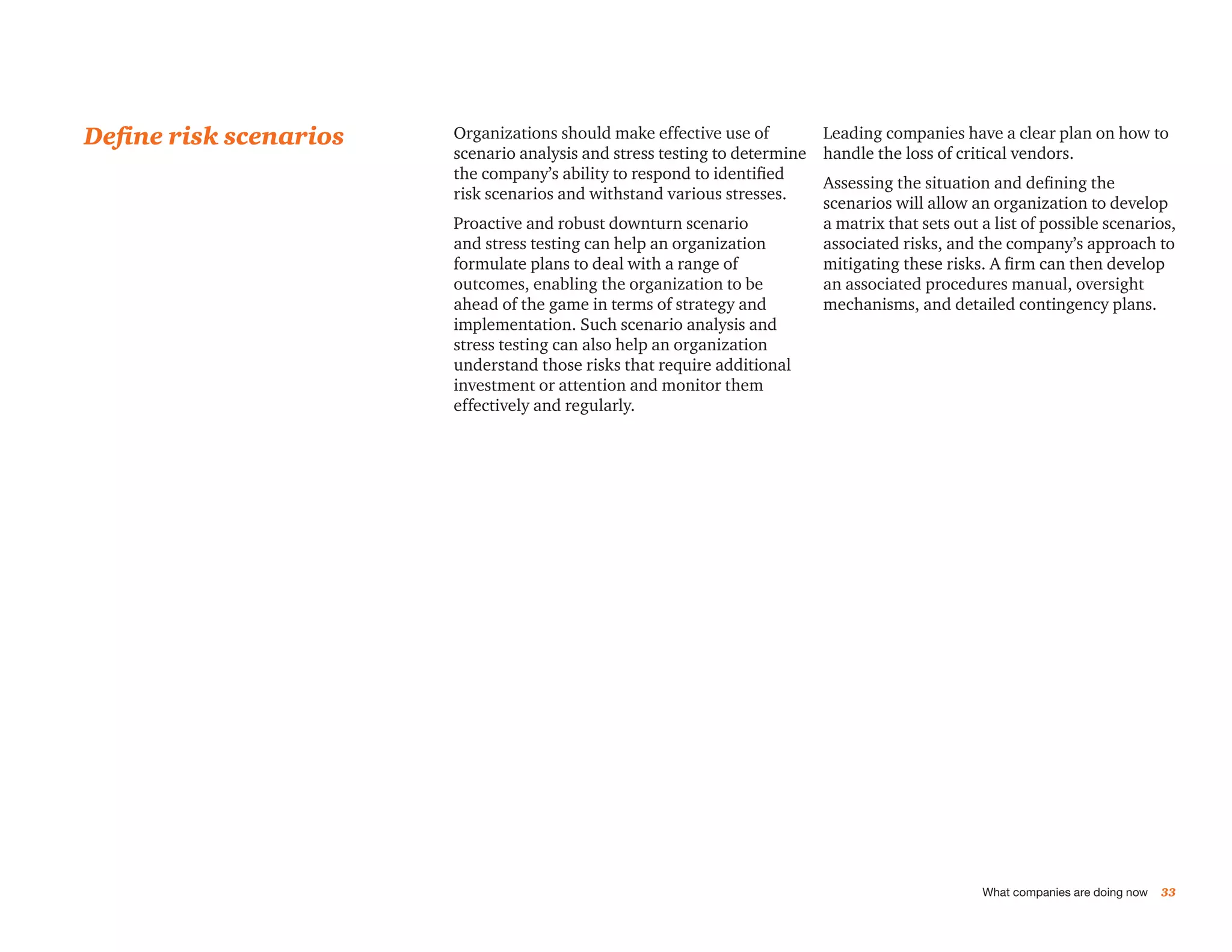 Define risk scenarios   Organizations should make effective use of        Leading companies have a clear plan on how to
                        scenario analysis and stress testing to determine handle the loss of critical vendors.
                        the company’s ability to respond to identified
                                                                          Assessing the situation and defining the
                        risk scenarios and withstand various stresses.
                                                                          scenarios will allow an organization to develop
                        Proactive and robust downturn scenario            a matrix that sets out a list of possible scenarios,
                        and stress testing can help an organization       associated risks, and the company’s approach to
                        formulate plans to deal with a range of           mitigating these risks. A firm can then develop
                        outcomes, enabling the organization to be         an associated procedures manual, oversight
                        ahead of the game in terms of strategy and        mechanisms, and detailed contingency plans.
                        implementation. Such scenario analysis and
                        stress testing can also help an organization
                        understand those risks that require additional
                        investment or attention and monitor them
                        effectively and regularly.




                                                                                                  What companies are doing now   33
 
