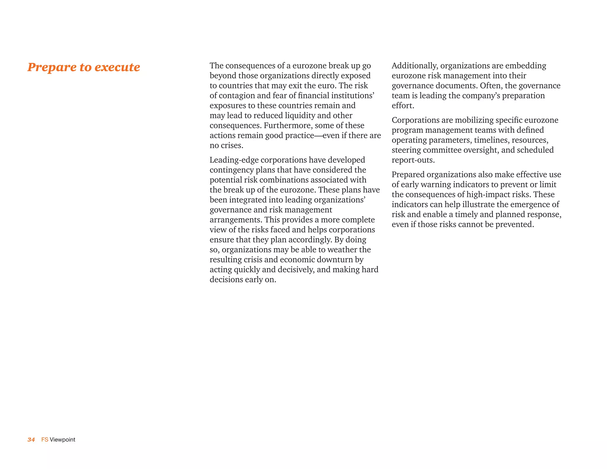 Prepare to execute   The consequences of a eurozone break up go         Additionally, organizations are embedding
                     beyond those organizations directly exposed        eurozone risk management into their
                     to countries that may exit the euro. The risk      governance documents. Often, the governance
                     of contagion and fear of financial institutions’   team is leading the company’s preparation
                     exposures to these countries remain and            effort.
                     may lead to reduced liquidity and other
                                                                        Corporations are mobilizing specific eurozone
                     consequences. Furthermore, some of these
                                                                        program management teams with defined
                     actions remain good practice—even if there are
                                                                        operating parameters, timelines, resources,
                     no crises.
                                                                        steering committee oversight, and scheduled
                     Leading-edge corporations have developed           report-outs.
                     contingency plans that have considered the
                                                                        Prepared organizations also make effective use
                     potential risk combinations associated with
                                                                        of early warning indicators to prevent or limit
                     the break up of the eurozone. These plans have
                                                                        the consequences of high-impact risks. These
                     been integrated into leading organizations’
                                                                        indicators can help illustrate the emergence of
                     governance and risk management
                                                                        risk and enable a timely and planned response,
                     arrangements. This provides a more complete
                                                                        even if those risks cannot be prevented.
                     view of the risks faced and helps corporations
                     ensure that they plan accordingly. By doing
                     so, organizations may be able to weather the
                     resulting crisis and economic downturn by
                     acting quickly and decisively, and making hard
                     decisions early on.




34   FS Viewpoint
 