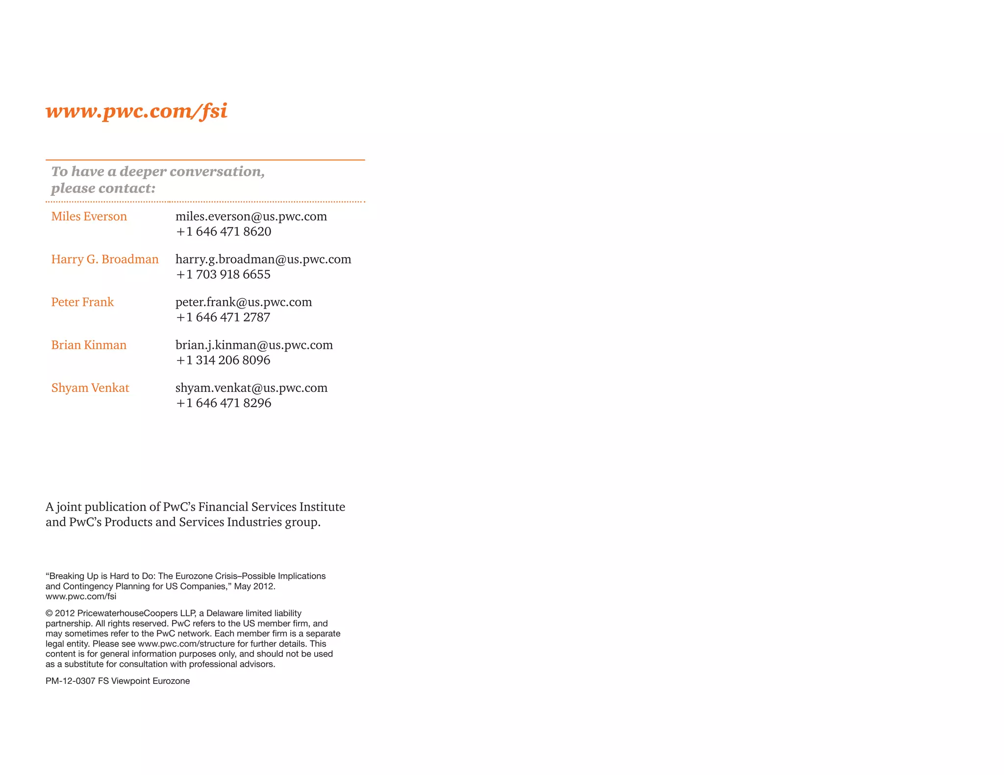 www.pwc.com/fsi

 To have a deeper conversation,
 please contact:
 Miles Everson                 miles.everson@us.pwc.com
                               +1 646 471 8620

 Harry G. Broadman             harry.g.broadman@us.pwc.com
                               +1 703 918 6655

 Peter Frank                   peter.frank@us.pwc.com
                               +1 646 471 2787

 Brian Kinman                  brian.j.kinman@us.pwc.com
                               +1 314 206 8096

 Shyam Venkat                  shyam.venkat@us.pwc.com
                               +1 646 471 8296




A joint publication of PwC’s Financial Services Institute
and PwC’s Products and Services Industries group.



“Breaking Up is Hard to Do: The Eurozone Crisis–Possible Implications
and Contingency Planning for US Companies,” May 2012.
www.pwc.com/fsi
© 2012 PricewaterhouseCoopers LLP, a Delaware limited liability
partnership. All rights reserved. PwC refers to the US member firm, and
may sometimes refer to the PwC network. Each member firm is a separate
legal entity. Please see www.pwc.com/structure for further details. This
content is for general information purposes only, and should not be used
as a substitute for consultation with professional advisors.
PM-12-0307 FS Viewpoint Eurozone
 