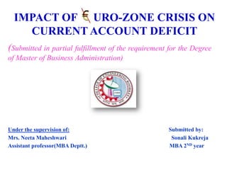 IMPACT OF EURO-ZONE CRISIS ON
CURRENT ACCOUNT DEFICIT
(Submitted in partial fulfillment of the requirement for the Degree
of Master of Business Administration)

Under the supervision of:
Mrs. Neeta Maheshwari
Assistant professor(MBA Deptt.)

Submitted by:
Sonali Kukreja
MBA 2ND year

 